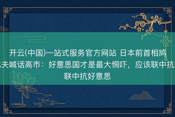 开云(中国)一站式服务官方网站 日本前首相鸠山由纪夫喊话高市:好意思国才是最大恫吓,应该联中抗好意思