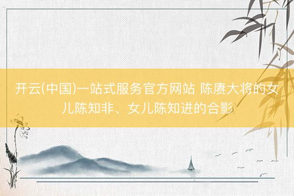 开云(中国)一站式服务官方网站 陈赓大将的女儿陈知非、女儿陈知进的合影