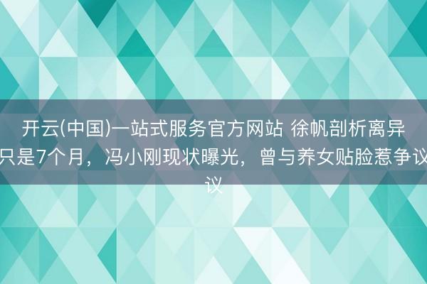 开云(中国)一站式服务官方网站 徐帆剖析离异只是7个月，冯小刚现状曝光，曾与养女贴脸惹争议