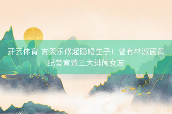 开云体育 古天乐修起隐婚生子！曾有林淑茵黄纪莹宣萱三大绯闻女友