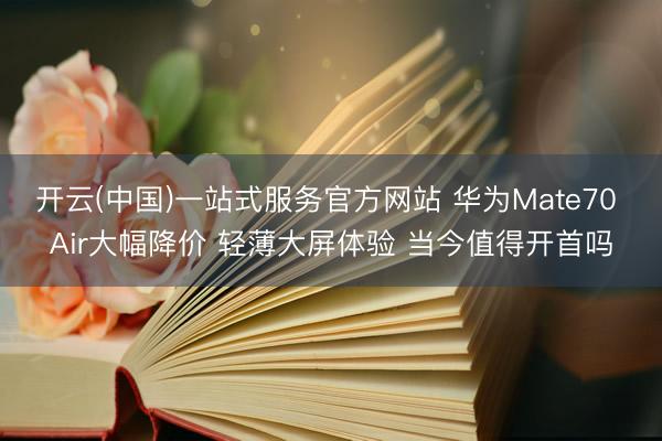 开云(中国)一站式服务官方网站 华为Mate70 Air大幅降价 轻薄大屏体验 当今值得开首吗