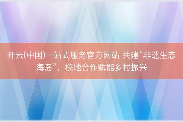 开云(中国)一站式服务官方网站 共建“非遗生态海岛”，校地合作赋能乡村振兴
