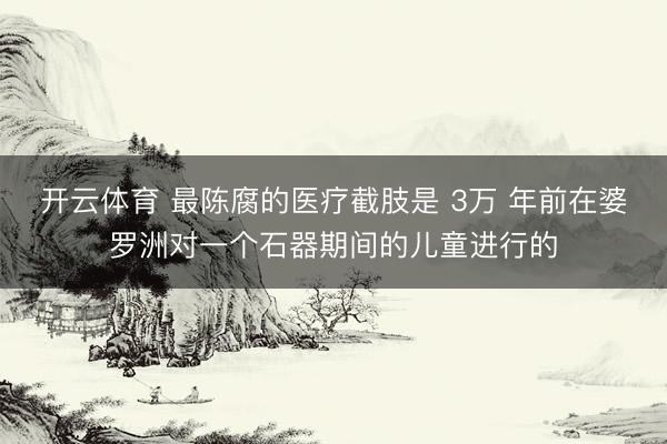 开云体育 最陈腐的医疗截肢是 3万 年前在婆罗洲对一个石器期间的儿童进行的
