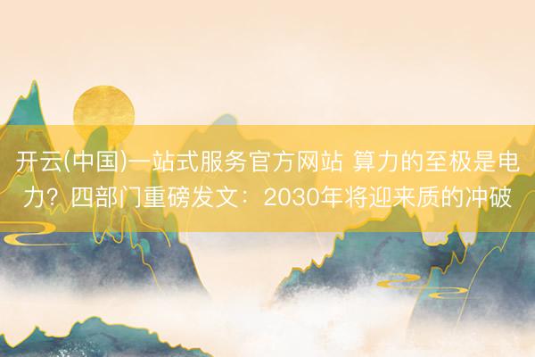 开云(中国)一站式服务官方网站 算力的至极是电力？四部门重磅发文：2030年将迎来质的冲破