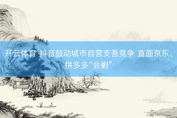 开云体育 抖音鼓动城市自营支吾竞争 直面京东、拼多多“会剿”