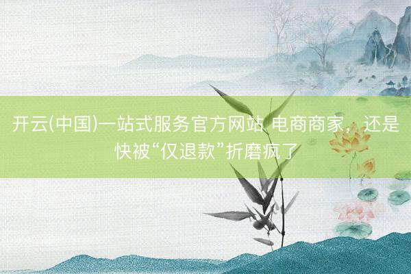 开云(中国)一站式服务官方网站 电商商家，还是快被“仅退款”折磨疯了