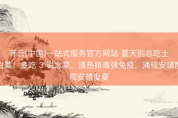 开云(中国)一站式服务官方网站 夏天别总吃土豆白菜！多吃 3 说念菜，清热排毒强免疫，涌现安靖度夏