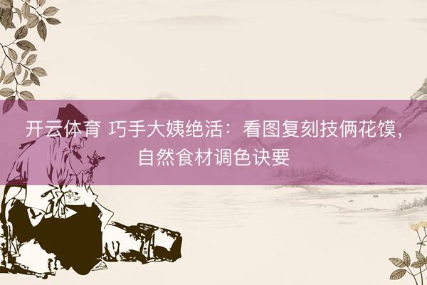 开云体育 巧手大姨绝活:看图复刻技俩花馍,自然食材调色诀要