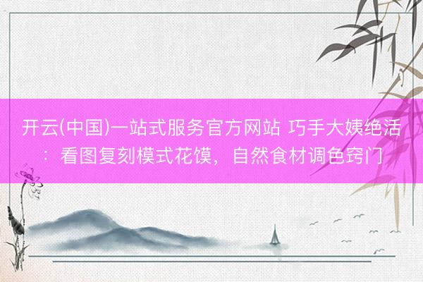 开云(中国)一站式服务官方网站 巧手大姨绝活：看图复刻模式花馍，自然食材调色窍门