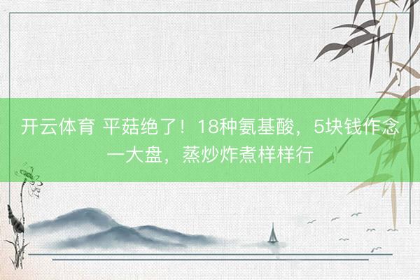 开云体育 平菇绝了!18种氨基酸,5块钱作念一大盘,蒸炒炸煮样样行
