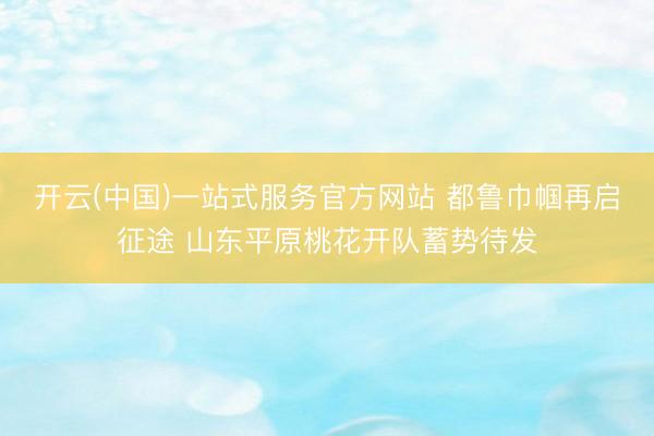 开云(中国)一站式服务官方网站 都鲁巾帼再启征途 山东平原桃花开队蓄势待发
