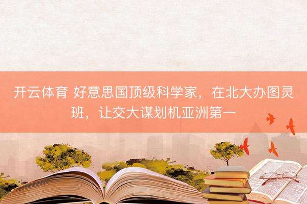 开云体育 好意思国顶级科学家，在北大办图灵班，让交大谋划机亚洲第一