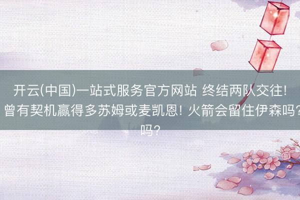 开云(中国)一站式服务官方网站 终结两队交往! 曾有契机赢得多苏姆或麦凯恩! 火箭会留住伊森吗?