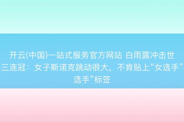 开云(中国)一站式服务官方网站 白雨露冲击世锦赛三连冠：女子斯诺克跳动很大，不肯贴上“女选手”标签