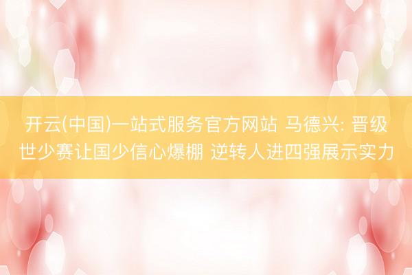 开云(中国)一站式服务官方网站 马德兴: 晋级世少赛让国少信心爆棚 逆转人进四强展示实力