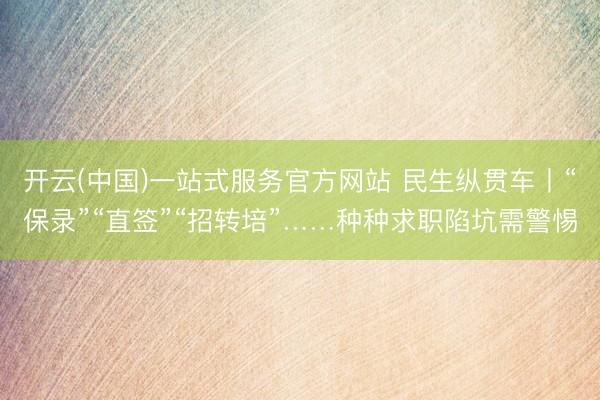 开云(中国)一站式服务官方网站 民生纵贯车丨“保录”“直签”“招转培”……种种求职陷坑需警惕