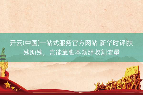 开云(中国)一站式服务官方网站 新华时评|扶残助残，岂能靠脚本演绎收割流量