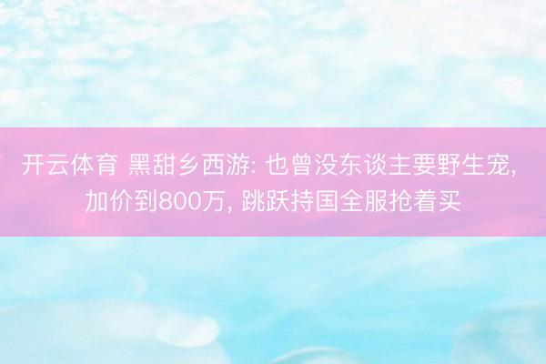 开云体育 黑甜乡西游: 也曾没东谈主要野生宠， 加价到800万， 跳跃持国全服抢着买