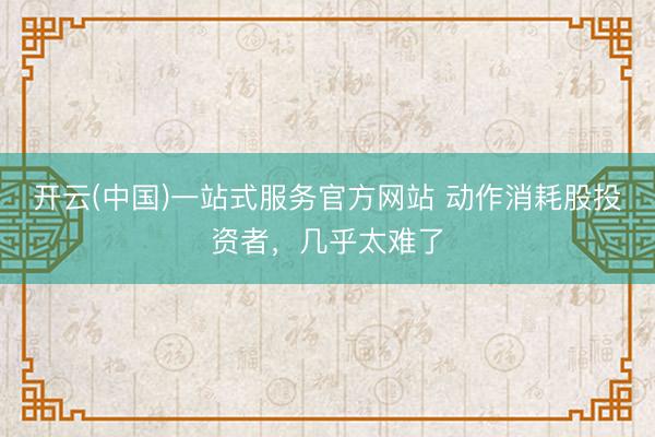 开云(中国)一站式服务官方网站 动作消耗股投资者，几乎太难了