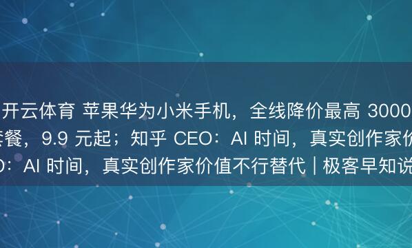开云体育 苹果华为小米手机，全线降价最高 3000；电信推 Token 套餐，9.9 元起；知乎 CEO：AI 时间，真实创作家价值不行替代 | 极客早知说念