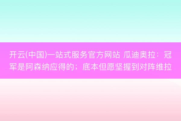 开云(中国)一站式服务官方网站 瓜迪奥拉：冠军是阿森纳应得的；底本但愿坚握到对阵维拉