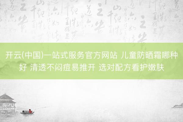 开云(中国)一站式服务官方网站 儿童防晒霜哪种好 清透不闷痘易推开 选对配方看护嫩肤