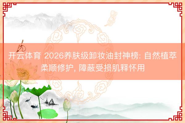 开云体育 2026养肤级卸妆油封神榜: 自然植萃柔顺修护， 障蔽受损肌释怀用