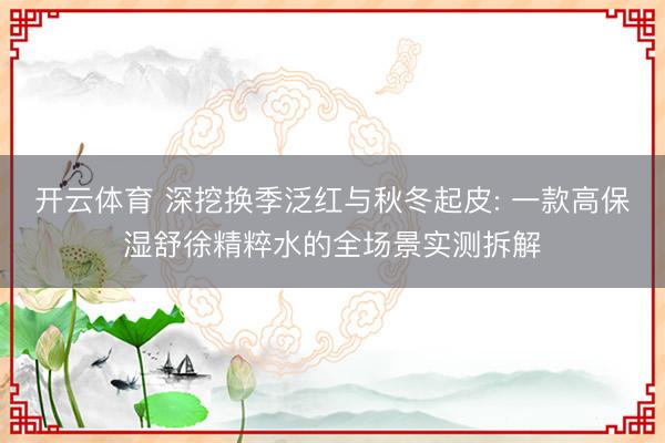 开云体育 深挖换季泛红与秋冬起皮: 一款高保湿舒徐精粹水的全场景实测拆解