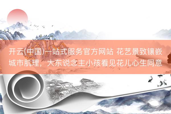 开云(中国)一站式服务官方网站 花艺景致镶嵌城市肌理，大东说念主小孩看见花儿心生同意