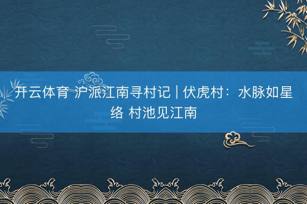 开云体育 沪派江南寻村记 | 伏虎村：水脉如星络 村池见江南