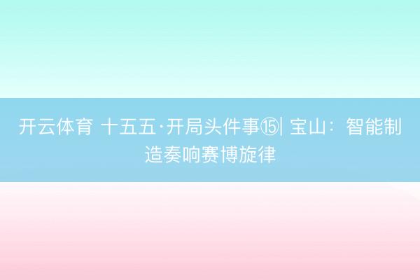开云体育 十五五·开局头件事⑮| 宝山：智能制造奏响赛博旋律