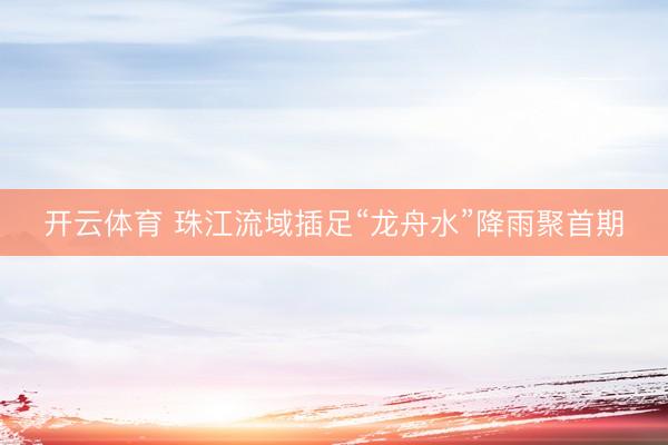 开云体育 珠江流域插足“龙舟水”降雨聚首期