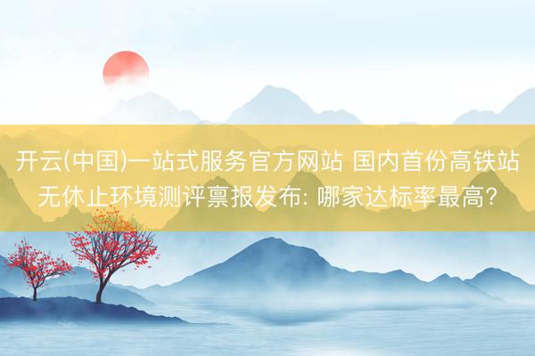 开云(中国)一站式服务官方网站 国内首份高铁站无休止环境测评禀报发布: 哪家达标率最高?