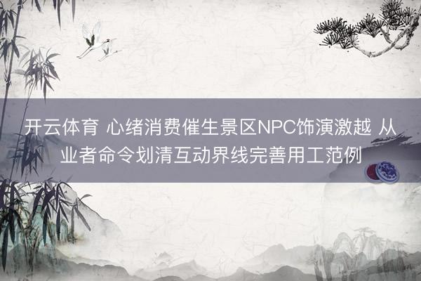 开云体育 心绪消费催生景区NPC饰演激越 从业者命令划清互动界线完善用工范例