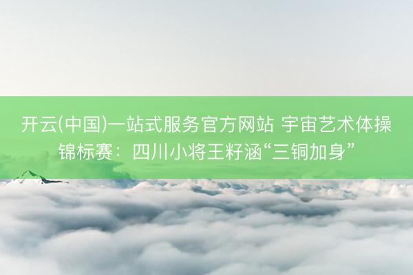 开云(中国)一站式服务官方网站 宇宙艺术体操锦标赛：四川小将王籽涵“三铜加身”