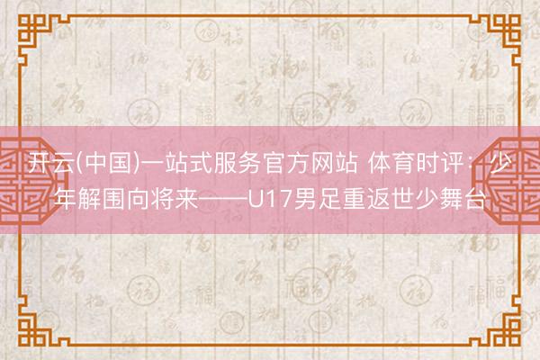 开云(中国)一站式服务官方网站 体育时评：少年解围向将来——U17男足重返世少舞台