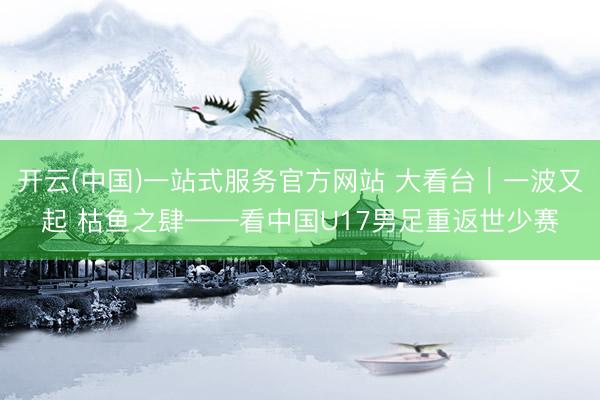 开云(中国)一站式服务官方网站 大看台｜一波又起 枯鱼之肆——看中国U17男足重返世少赛