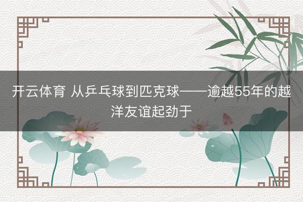 开云体育 从乒乓球到匹克球——逾越55年的越洋友谊起劲于