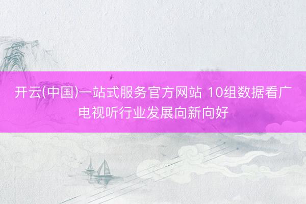 开云(中国)一站式服务官方网站 10组数据看广电视听行业发展向新向好