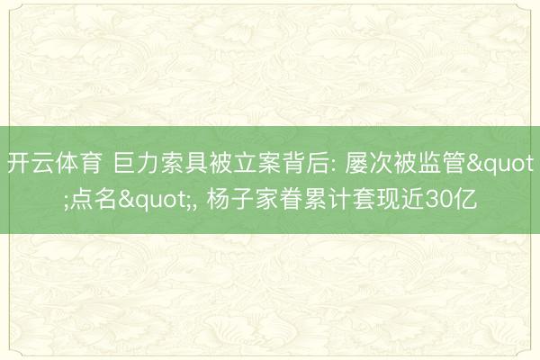 开云体育 巨力索具被立案背后: 屡次被监管"点名"， 杨子家眷累计套现近30亿