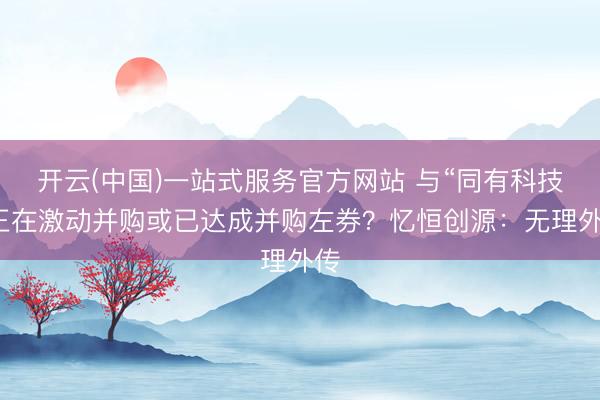 开云(中国)一站式服务官方网站 与“同有科技”正在激动并购或已达成并购左券？忆恒创源：无理外传