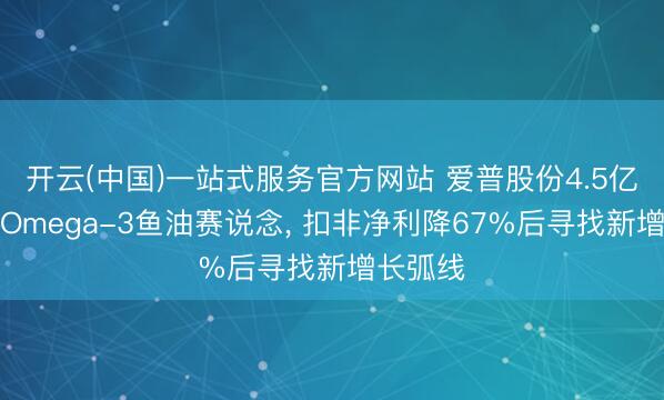 开云(中国)一站式服务官方网站 爱普股份4.5亿元切入Omega-3鱼油赛说念， 扣非净利降67%后寻找新增长弧线