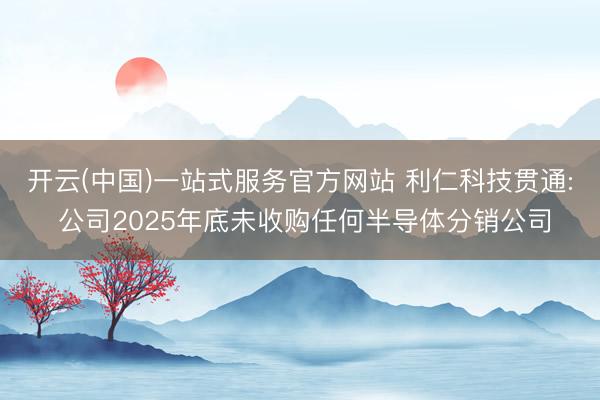 开云(中国)一站式服务官方网站 利仁科技贯通: 公司2025年底未收购任何半导体分销公司