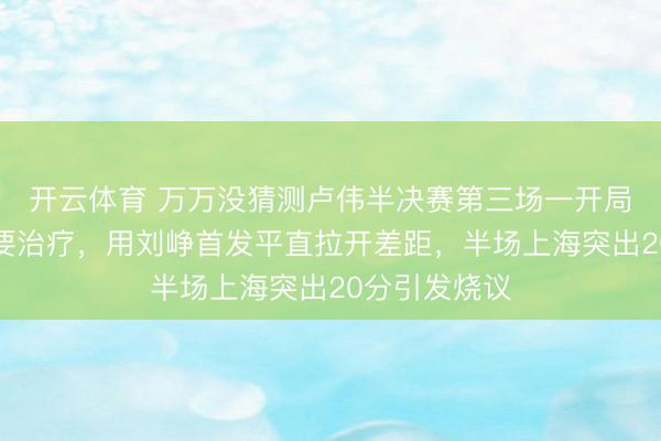 开云体育 万万没猜测卢伟半决赛第三场一开局就作念出首要治疗，用刘峥首发平直拉开差距，半场上海突出20分引发烧议