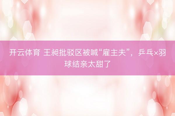 开云体育 王昶批驳区被喊“雇主夫”，乒乓×羽球结亲太甜了