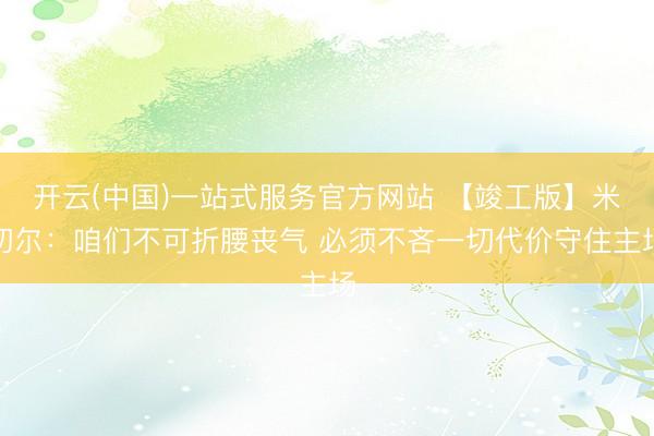 开云(中国)一站式服务官方网站 【竣工版】米切尔:咱们不可折腰丧气 必须不吝一切代价守住主场