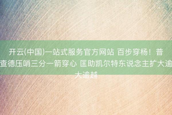 开云(中国)一站式服务官方网站 百步穿杨！普理查德压哨三分一箭穿心 匡助凯尔特东说念主扩大逾越