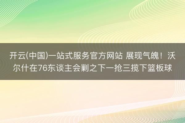 开云(中国)一站式服务官方网站 展现气魄！沃尔什在76东谈主会剿之下一抢三揽下篮板球