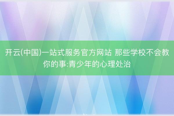 开云(中国)一站式服务官方网站 那些学校不会教你的事:青少年的心理处治