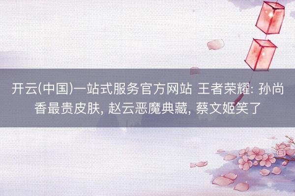 开云(中国)一站式服务官方网站 王者荣耀: 孙尚香最贵皮肤， 赵云恶魔典藏， 蔡文姬笑了